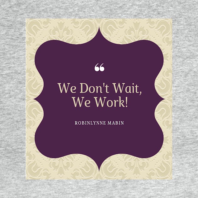 WE DONT WAIT WE WORK! by ROBINLYNNE